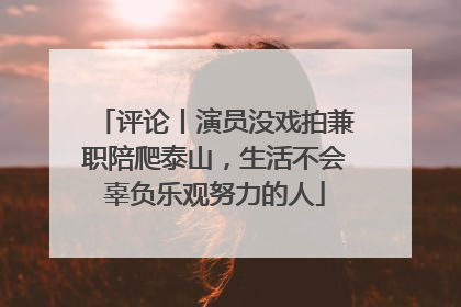 评论丨演员没戏拍兼职陪爬泰山，生活不会辜负乐观努力的人