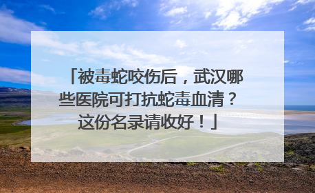 被毒蛇咬伤后，武汉哪些医院可打抗蛇毒血清？这份名录请收好！