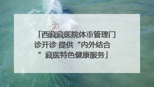 西藏藏医院体重管理门诊开诊 提供“内外结合”藏医特色健康服务