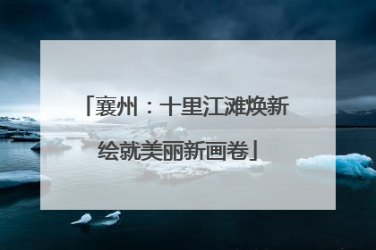 襄州：十里江滩焕新 绘就美丽新画卷