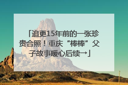 追更15年前的一张珍贵合照！重庆“棒棒”父子故事暖心后续→