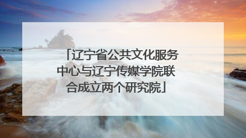 辽宁省公共文化服务中心与辽宁传媒学院联合成立两个研究院