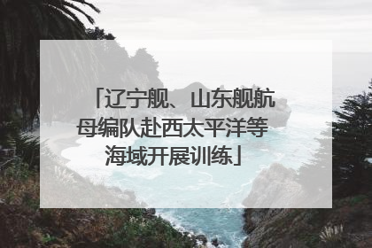 辽宁舰、山东舰航母编队赴西太平洋等海域开展训练