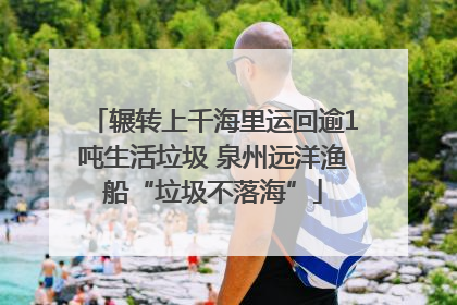 辗转上千海里运回逾1吨生活垃圾 泉州远洋渔船“垃圾不落海”