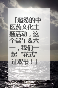 超赞的中医药文化主题活动，这个端午＆六一，我们一起“花式”过双节！