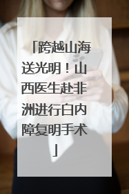 跨越山海送光明！山西医生赴非洲进行白内障复明手术