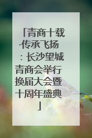 青商十载·传承飞扬：长沙望城青商会举行换届大会暨十周年盛典