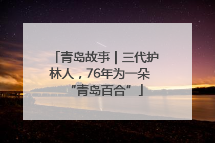青岛故事｜三代护林人，76年为一朵“青岛百合”