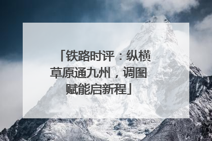 铁路时评：纵横草原通九州，调图赋能启新程