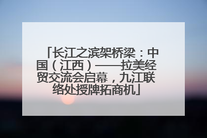 长江之滨架桥梁：中国（江西）——拉美经贸交流会启幕，九江联络处授牌拓商机