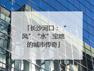 长沙河口：“风”“水”宝地的城市传奇
