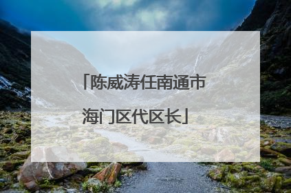 陈威涛任南通市海门区代区长