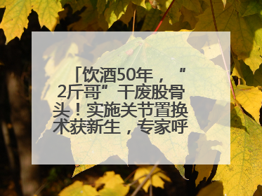 饮酒50年，“2斤哥”干废股骨头！实施关节置换术获新生，专家呼吁“饮酒需适量，守护骨骼健康”