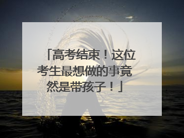 高考结束！这位考生最想做的事竟然是带孩子！