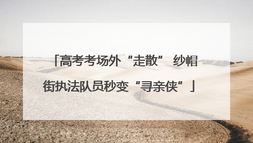 高考考场外“走散” 纱帽街执法队员秒变“寻亲侠”