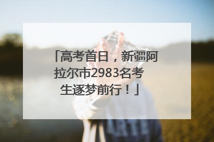 高考首日，新疆阿拉尔市2983名考生逐梦前行！