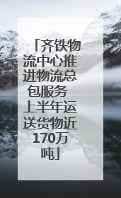 齐铁物流中心推进物流总包服务 上半年运送货物近170万吨