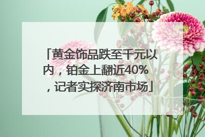 黄金饰品跌至千元以内，铂金上翻近40%，记者实探济南市场