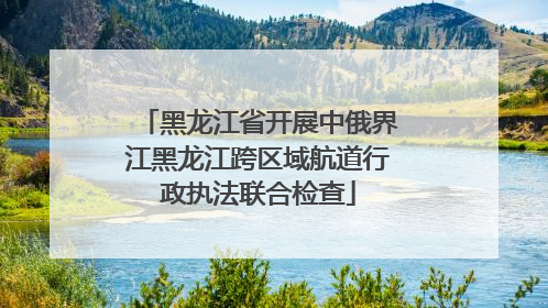 黑龙江省开展中俄界江黑龙江跨区域航道行政执法联合检查