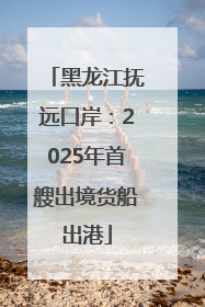 黑龙江抚远口岸：2025年首艘出境货船出港