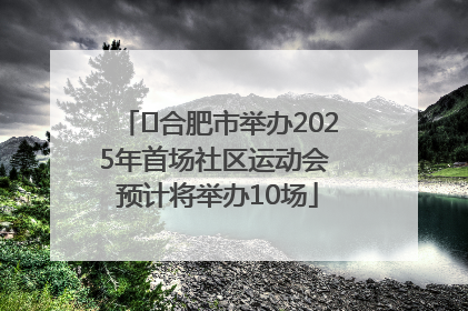 ﻿合肥市举办2025年首场社区运动会 预计将举办10场