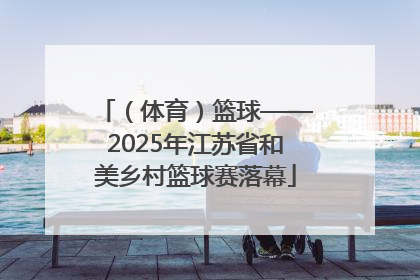 （体育）篮球——2025年江苏省和美乡村篮球赛落幕