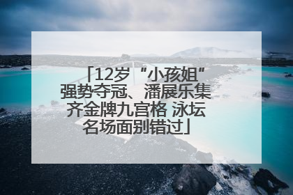 12岁“小孩姐”强势夺冠、潘展乐集齐金牌九宫格 泳坛名场面别错过