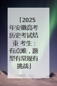 2025年安徽高考历史考试结束 考生：有点难，题型有常规有挑战