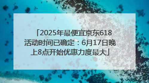 2025年最便宜京东618活动时间已确定：6月17日晚上8点开始优惠力度最大