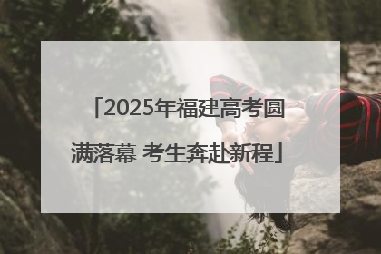 2025年福建高考圆满落幕 考生奔赴新程