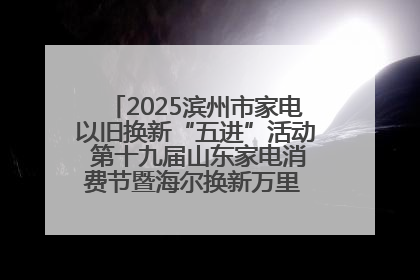 2025滨州市家电以旧换新“五进”活动 第十九届山东家电消费节暨海尔换新万里 行山东站全面启动