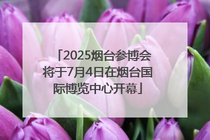 2025烟台参博会将于7月4日在烟台国际博览中心开幕
