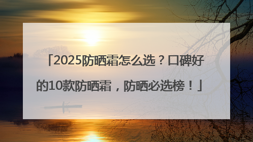 2025防晒霜怎么选？口碑好的10款防晒霜，防晒必选榜！