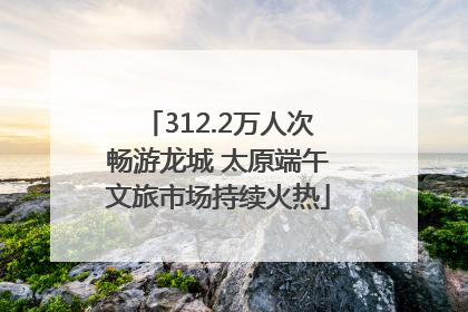 312.2万人次畅游龙城 太原端午文旅市场持续火热