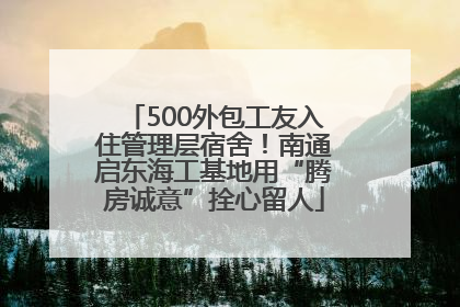 500外包工友入住管理层宿舍！南通启东海工基地用“腾房诚意”拴心留人