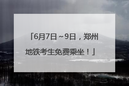 6月7日～9日，郑州地铁考生免费乘坐！