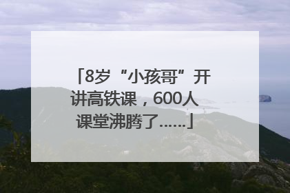 8岁“小孩哥”开讲高铁课，600人课堂沸腾了……